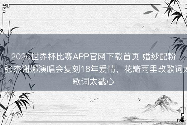 2026世界杯比赛APP官网下载首页 婚纱配粉西装！张杰谢娜演唱会复刻18年爱情，花瓣雨里改歌词太戳心