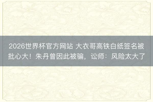 2026世界杯官方网站 大衣哥高铁白纸签名被批心大!朱丹曾因此被骗,讼师:风险太大了