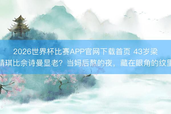 2026世界杯比赛APP官网下载首页 43岁梁靖琪比佘诗曼显老？当妈后熬的夜，藏在眼角的纹里