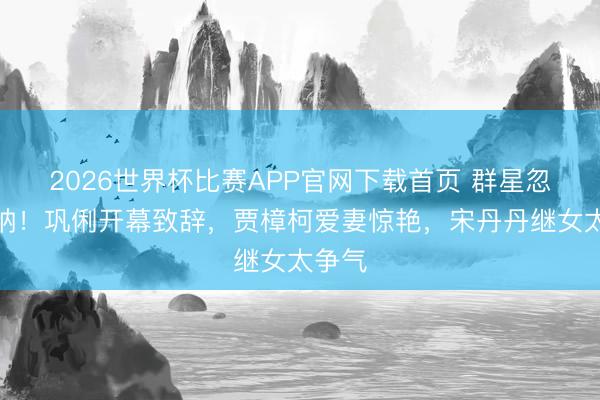 2026世界杯比赛APP官网下载首页 群星忽闪戛纳！巩俐开幕致辞，贾樟柯爱妻惊艳，宋丹丹继女太争气