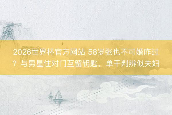 2026世界杯官方网站 58岁张也不可婚咋过？与男星住对门互留钥匙，单干判辨似夫妇