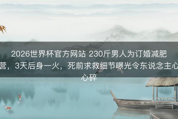 2026世界杯官方网站 230斤男人为订婚减肥入营，3天后身一火，死前求救细节曝光令东说念主心碎