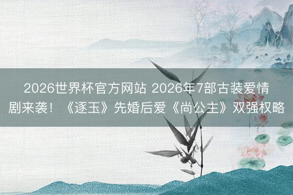 2026世界杯官方网站 2026年7部古装爱情剧来袭!《逐玉》先婚后爱《尚公主》双强权略