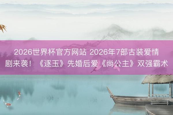 2026世界杯官方网站 2026年7部古装爱情剧来袭！《逐玉》先婚后爱《尚公主》双强霸术
