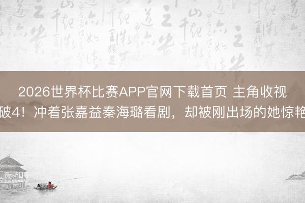 2026世界杯比赛APP官网下载首页 主角收视破4！冲着张嘉益秦海璐看剧，却被刚出场的她惊艳