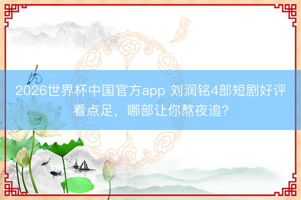 2026世界杯中国官方app 刘润铭4部短剧好评看点足，哪部让你熬夜追？