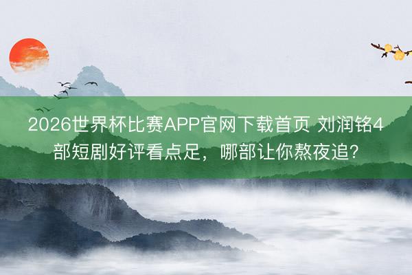 2026世界杯比赛APP官网下载首页 刘润铭4部短剧好评看点足，哪部让你熬夜追？