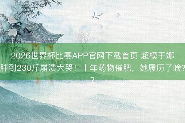 2026世界杯比赛APP官网下载首页 超模于娜胖到230斤崩溃大哭！十年药物催肥，她履历了啥？