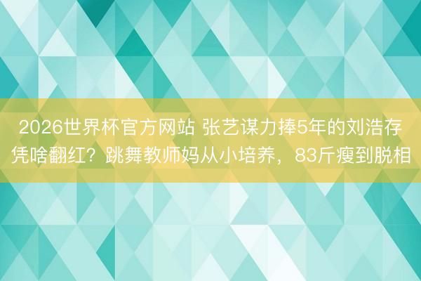 2026世界杯官方网站 张艺谋力捧5年的刘浩存凭啥翻红？跳舞教师妈从小培养，83斤瘦到脱相