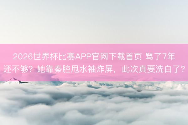 2026世界杯比赛APP官网下载首页 骂了7年还不够？她靠秦腔甩水袖炸屏，此次真要洗白了？