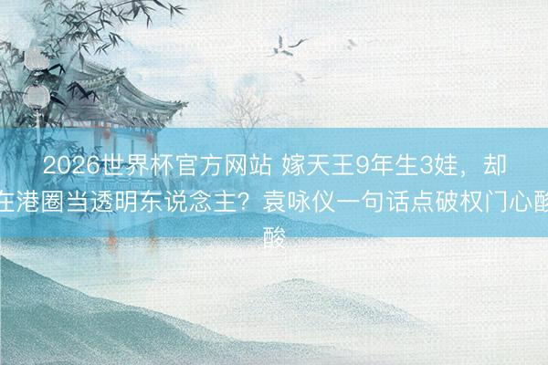 2026世界杯官方网站 嫁天王9年生3娃，却在港圈当透明东说念主？袁咏仪一句话点破权门心酸