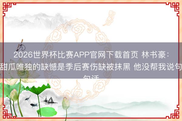 2026世界杯比赛APP官网下载首页 林书豪：对甜瓜唯独的缺憾是季后赛伤缺被抹黑 他没帮我说句话
