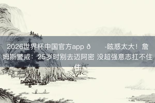 2026世界杯中国官方app 😭眩惑太大！詹姆斯警戒：25岁时别去迈阿密 没超强意志扛不住
