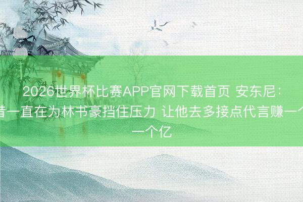 2026世界杯比赛APP官网下载首页 安东尼：曩昔一直在为林书豪挡住压力 让他去多接点代言赚一个亿