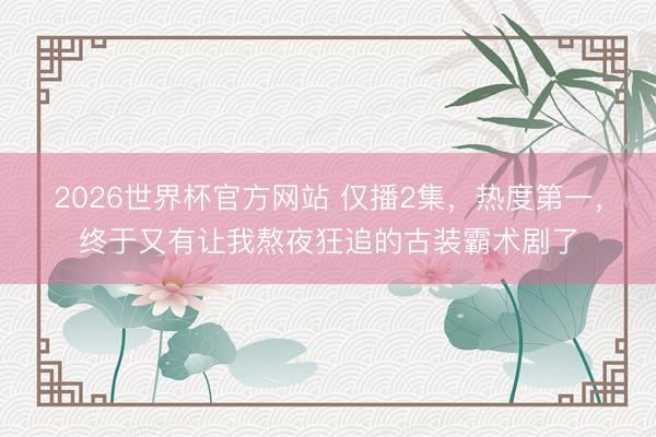 2026世界杯官方网站 仅播2集，热度第一，终于又有让我熬夜狂追的古装霸术剧了