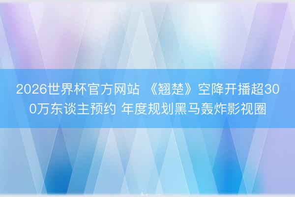 2026世界杯官方网站 《翘楚》空降开播超300万东谈主预约 年度规划黑马轰炸影视圈
