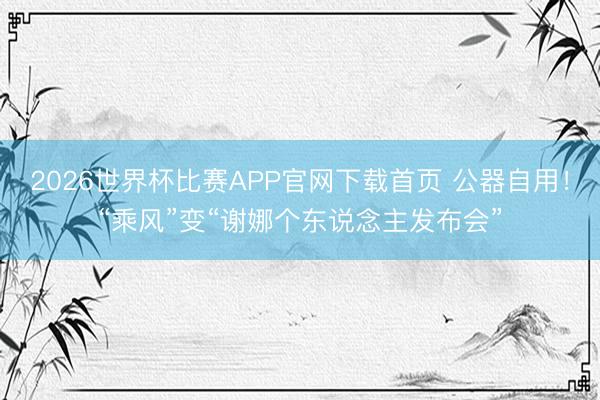 2026世界杯比赛APP官网下载首页 公器自用！“乘风”变“谢娜个东说念主发布会”
