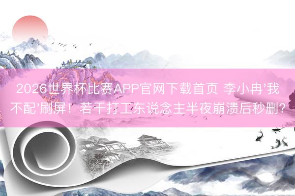 2026世界杯比赛APP官网下载首页 李小冉'我不配'刷屏！若干打工东说念主半夜崩溃后秒删?