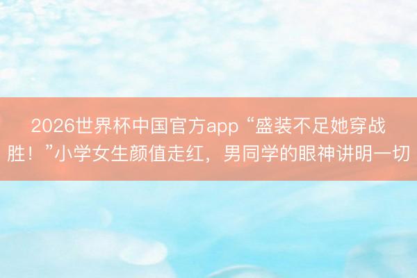 2026世界杯中国官方app “盛装不足她穿战胜!”小学女生颜值走红,男同学的眼神讲明一切