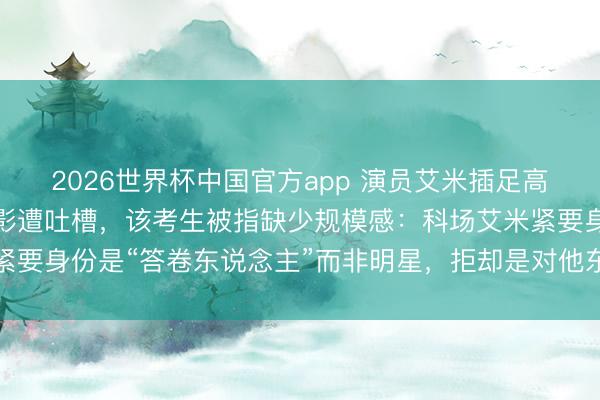 2026世界杯中国官方app 演员艾米插足高考婉拒同场考生签名合影遭吐槽，该考生被指缺少规模感：科场艾米紧要身份是“答卷东说念主”而非明星，拒却是对他东说念主对我方负责