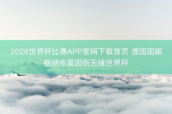 2026世界杯比赛APP官网下载首页 德国国脚格纳布里因伤无缘世界杯