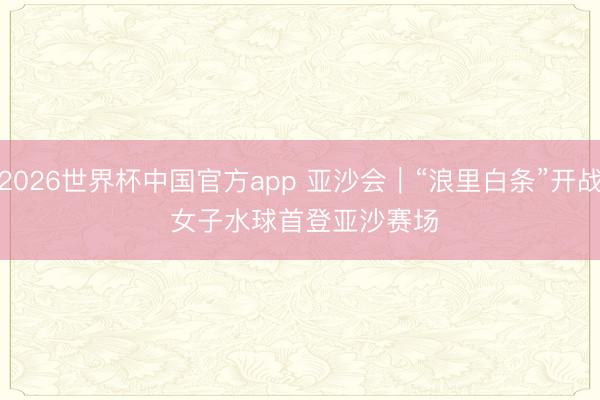 2026世界杯中国官方app 亚沙会｜“浪里白条”开战 女子水球首登亚沙赛场