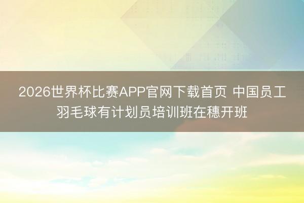 2026世界杯比赛APP官网下载首页 中国员工羽毛球有计划员培训班在穗开班