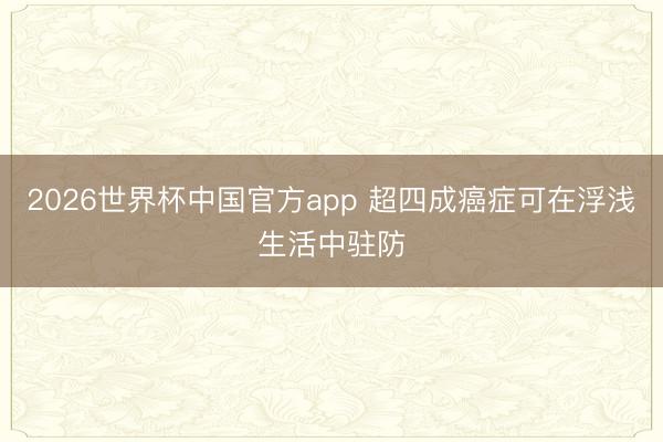 2026世界杯中国官方app 超四成癌症可在浮浅生活中驻防