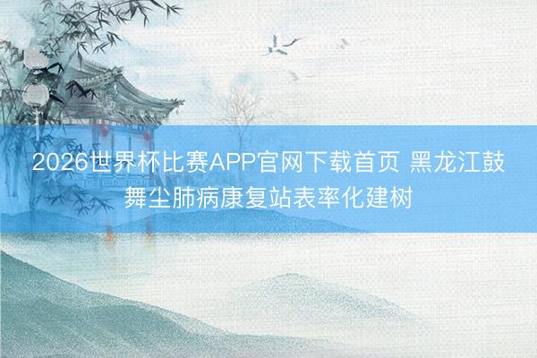2026世界杯比赛APP官网下载首页 黑龙江鼓舞尘肺病康复站表率化建树