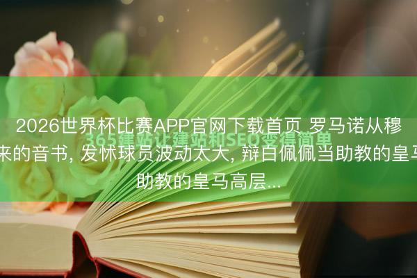 2026世界杯比赛APP官网下载首页 罗马诺从穆帅处得来的音书， 发怵球员波动太大， 辩白佩佩当助教的皇马高层...