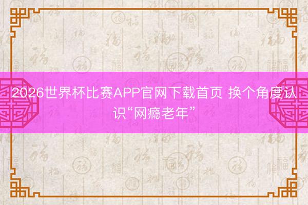 2026世界杯比赛APP官网下载首页 换个角度认识“网瘾老年”