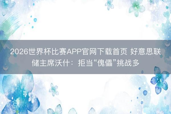 2026世界杯比赛APP官网下载首页 好意思联储主席沃什：拒当“傀儡”挑战多
