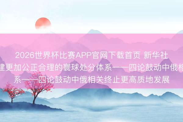 2026世界杯比赛APP官网下载首页 新华社驳斥员：共同鼓动构建更加公正合理的寰球处分体系——四论鼓动中俄相关终止更高质地发展