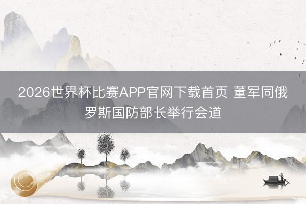 2026世界杯比赛APP官网下载首页 董军同俄罗斯国防部长举行会道