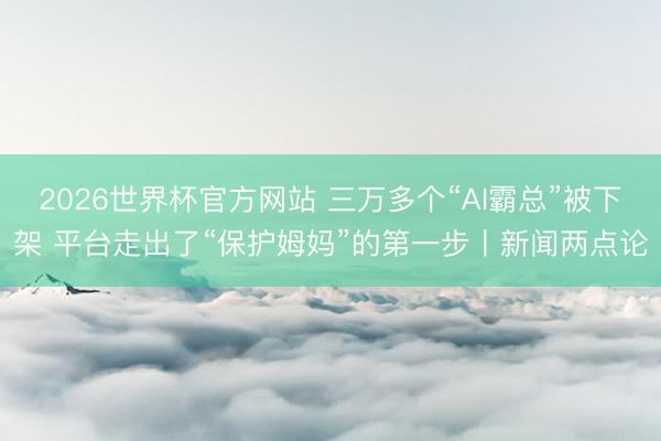 2026世界杯官方网站 三万多个“AI霸总”被下架 平台走出了“保护姆妈”的第一步丨新闻两点论