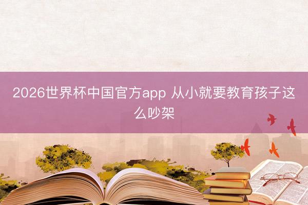 2026世界杯中国官方app 从小就要教育孩子这么吵架