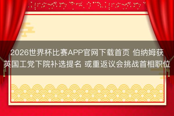 2026世界杯比赛APP官网下载首页 伯纳姆获英国工党下院补选提名 或重返议会挑战首相职位