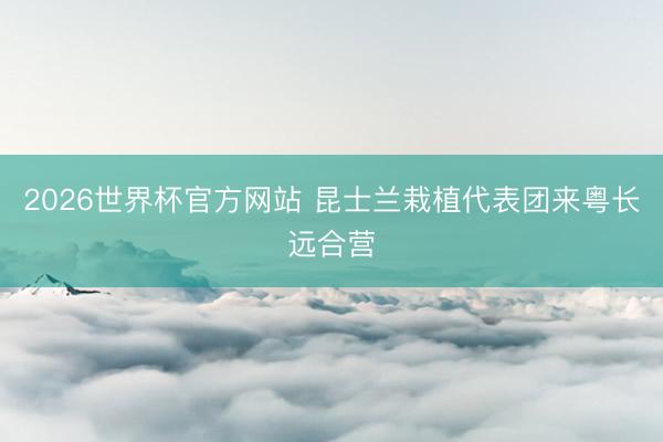 2026世界杯官方网站 昆士兰栽植代表团来粤长远合营