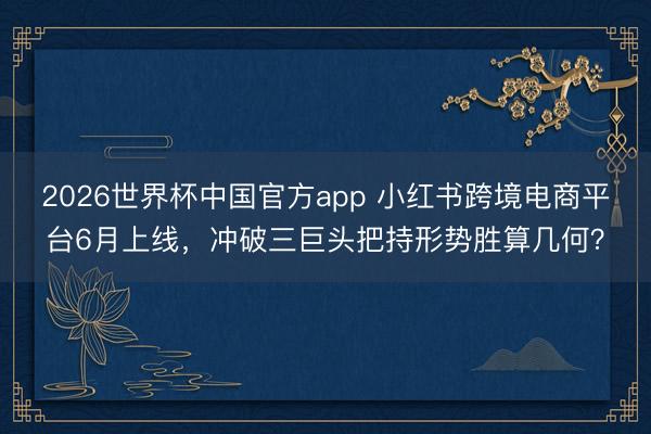 2026世界杯中国官方app 小红书跨境电商平台6月上线，冲破三巨头把持形势胜算几何？
