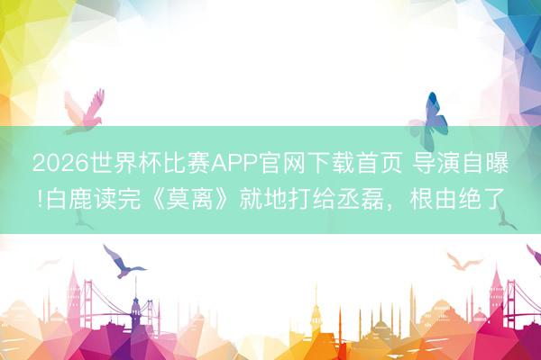 2026世界杯比赛APP官网下载首页 导演自曝!白鹿读完《莫离》就地打给丞磊，根由绝了