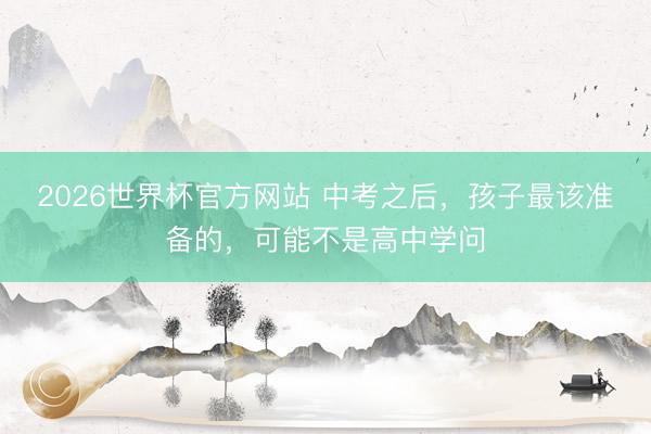 2026世界杯官方网站 中考之后，孩子最该准备的，可能不是高中学问