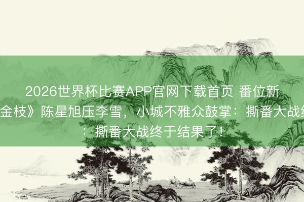 2026世界杯比赛APP官网下载首页 番位新规首战！《金枝》陈星旭压李雪，小城不雅众鼓掌：撕番大战终于结果了！