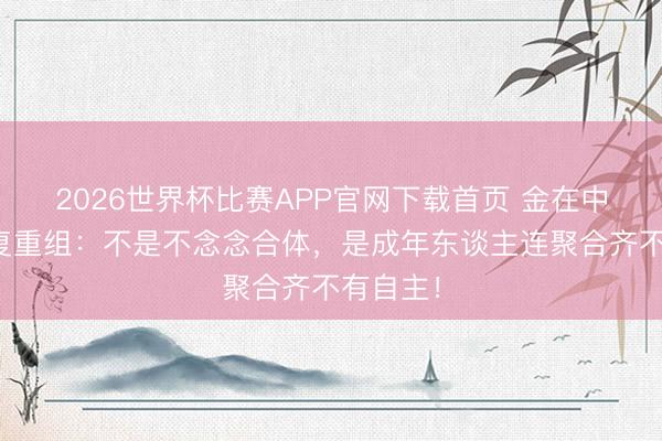 2026世界杯比赛APP官网下载首页 金在中含泪恢复重组：不是不念念合体，是成年东谈主连聚合齐不有自主！