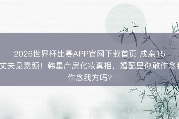 2026世界杯比赛APP官网下载首页 成亲15年不让丈夫见素颜！韩星产房化妆真相，婚配里你敢作念我方吗?