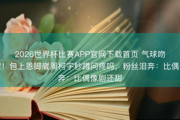 2026世界杯比赛APP官网下载首页 气球吻现场失控！包上恩脚崴周柯宇秒蹲问疼吗，粉丝泪奔：比偶像剧还甜