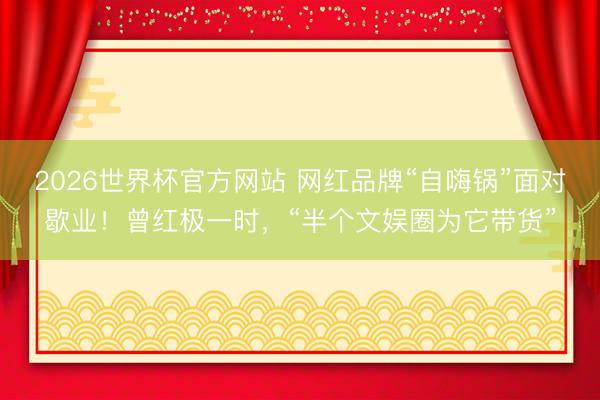 2026世界杯官方网站 网红品牌“自嗨锅”面对歇业!曾红极一时,“半个文娱圈为它带货”