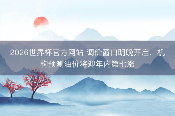 2026世界杯官方网站 调价窗口明晚开启，机构预测油价将迎年内第七涨