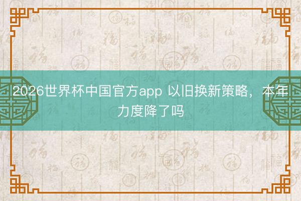 2026世界杯中国官方app 以旧换新策略,本年力度降了吗