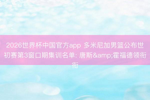 2026世界杯中国官方app 多米尼加男篮公布世初赛第3窗口期集训名单: 唐斯&霍福德领衔
