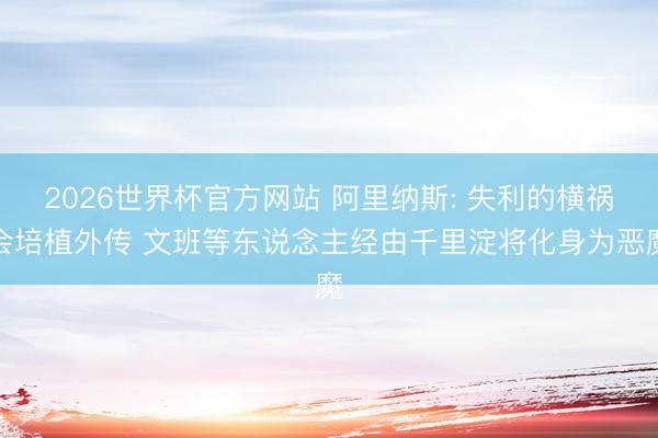 2026世界杯官方网站 阿里纳斯: 失利的横祸会培植外传 文班等东说念主经由千里淀将化身为恶魔